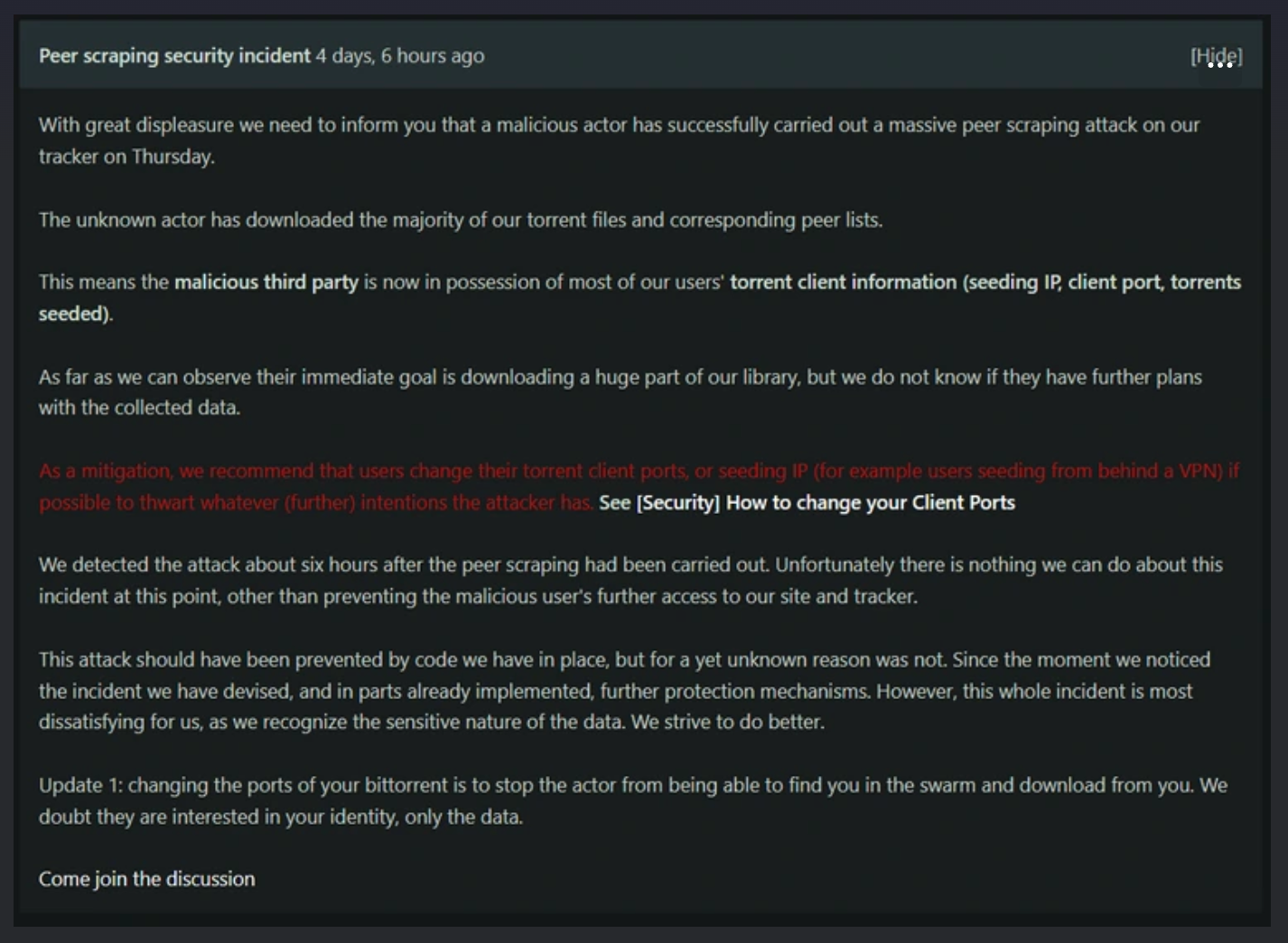 “With great displeasure we need to inform you that a malicious actor has successfully carried out a massive peer scraping attack on our tracker on Thursday,” a note from admins posted to the site on September 18 read. “The unknown actor has downloaded the majority of our torrent files and corresponding peer lists. This means the malicious third party is now in possession of most of our users' torrent client information (seeding IP, client port, torrents seeded). As far as we can observe their immediate goal is downloading a huge part of our library, but we do not know if they have further plans with the collected data.”