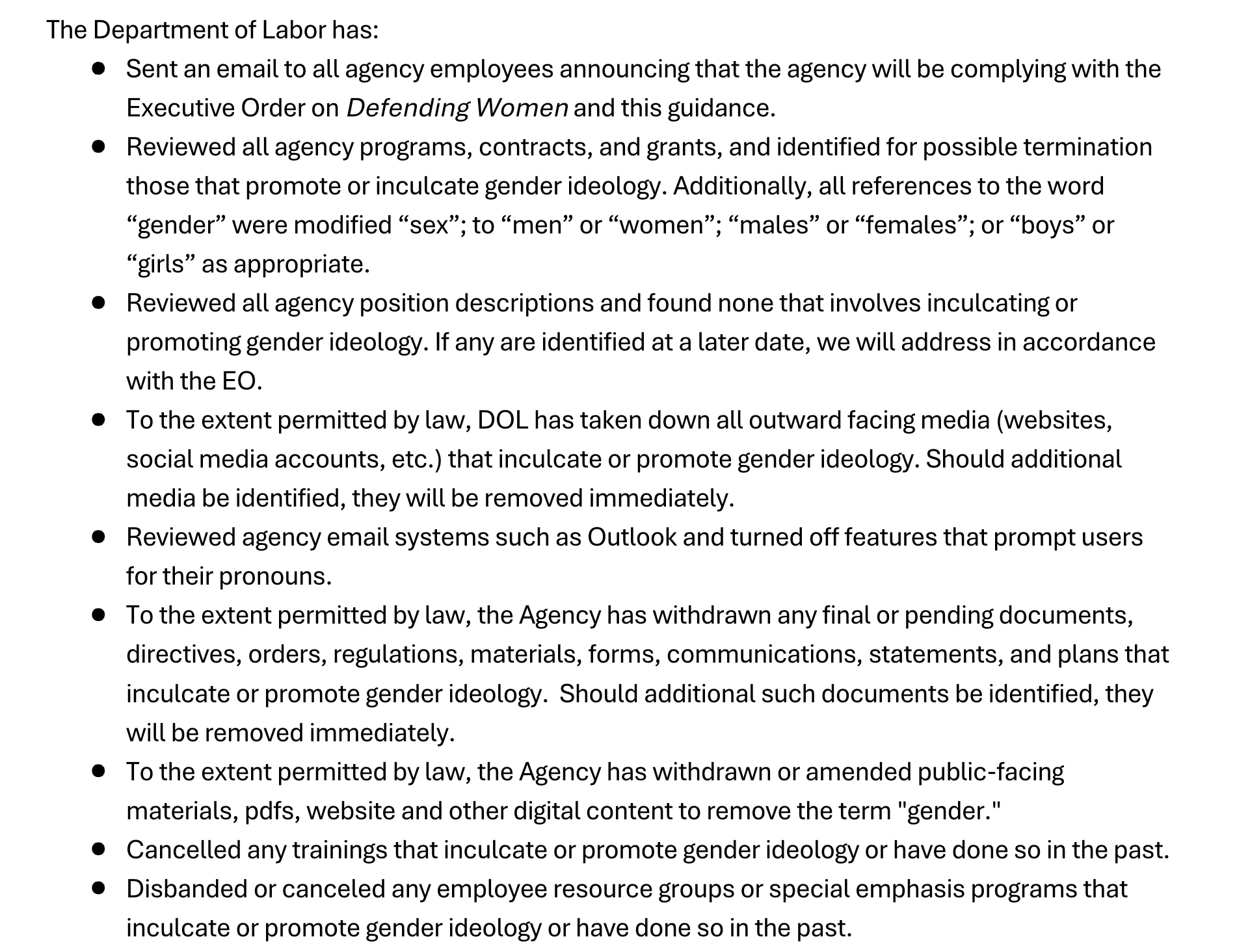  Department of Labor has:Sent an email to all agency employees announcing that the agency will be complying with theExecutive Order onDefending Women and this guidance.Reviewed all agency programs, contracts, and grants, and identified for possible terminationthose that promote or inculcate gender ideology. Additionally, all references to the word“gender” were modified “sex”; to “men” or “women”; “males” or “females”; or “boys” or“girls” as appropriate.Reviewed all agency position descriptions and found none that involves inculcating orpromoting gender ideology. If any are identified at a later date, we will address in accordancewith the EO.To the extent permitted by law, DOL has taken down all outward facing media (websites,social media accounts, etc.) that inculcate or promote gender ideology. Should additionalmedia be identified, they will be removed immediately.Reviewed agency email systems such as Outlook and turned off features that prompt usersfor their pronouns.To the extent permitted by law, the Agency has withdrawn any final or pending documents,directives, orders, regulations, materials, forms, communications, statements, and plans thatinculcate or promote gender ideology. Should additional such documents be identified, theywill be removed immediately.To the extent permitted by law, the Agency has withdrawn or amended public-facingmaterials, pdfs, website and other digital content to remove the term "gender."Cancelled any trainings that inculcate or promote gender ideology or have done so in the past.Disbanded or canceled any employee resource groups or special emphasis programs thatinculcate or promote gender ideology or have done so in the past.