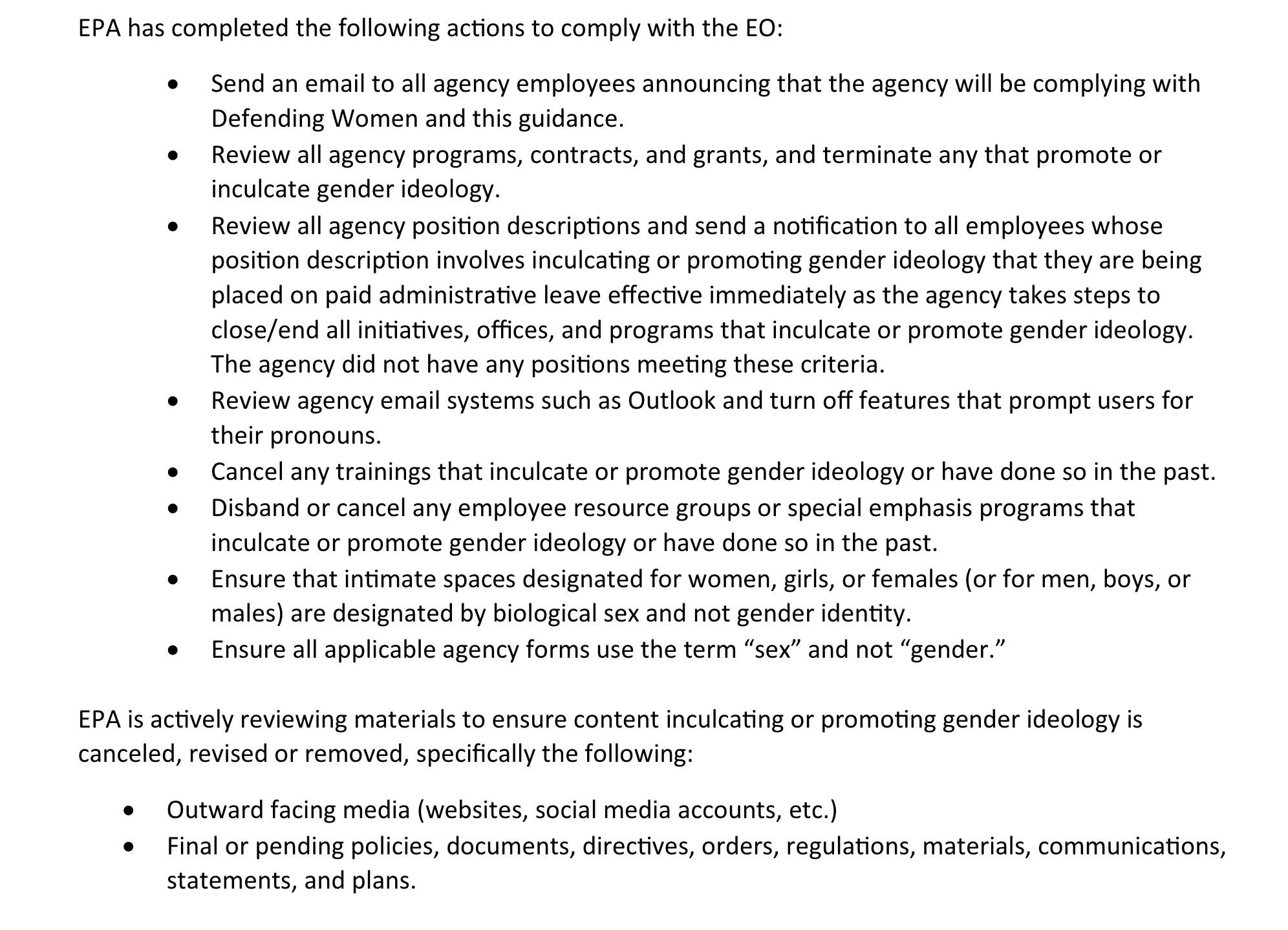 EPA has completed the following actions to comply with the EO:• Send an email to all agency employees announcing that the agency will be complying withDefending Women and this guidance.• Review all agency programs, contracts, and grants, and terminate any that promote orinculcate gender ideology.• Review all agency position descriptions and send a notification to all employees whoseposition description involves inculcating or promoting gender ideology that they are beingplaced on paid administrative leave effective immediately as the agency takes steps toclose/end all initiatives, offices, and programs that inculcate or promote gender ideology.The agency did not have any positions meeting these criteria.• Review agency email systems such as Outlook and turn off features that prompt users fortheir pronouns.• Cancel any trainings that inculcate or promote gender ideology or have done so in the past.• Disband or cancel any employee resource groups or special emphasis programs thatinculcate or promote gender ideology or have done so in the past.• Ensure that intimate spaces designated for women, girls, or females (or for men, boys, ormales) are designated by biological sex and not gender identity.• Ensure all applicable agency forms use the term “sex” and not “gender.”EPA is actively reviewing materials to ensure content inculcating or promoting gender ideology iscanceled, revised or removed, specifically the following:• Outward facing media (websites, social media accounts, etc.)• Final or pending policies, documents, directives, orders, regulations, materials, communications,statements, and plans.